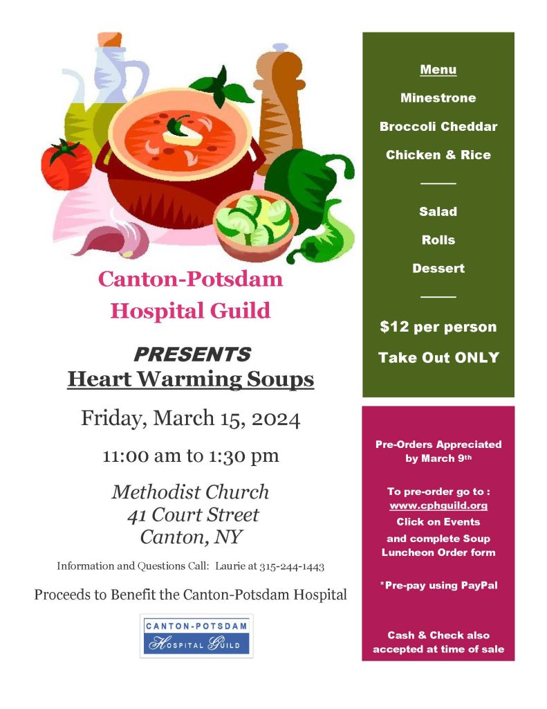 Poster
Friday, March 15, 2024

11:00 am to 1:30 pm
Menu
Minestrone 
Broccoli Cheddar 
Chicken & Rice 
────
Salad
Rolls
Dessert
────
$12 per person
Take Out ONLY

Pre-Orders Appreciated by March 9th 

To pre-order go to : www.cphguild.org 
Click on Events
and complete Soup Luncheon Order form 

*Pre-pay using PayPal


Cash & Check also accepted at time of sale


Methodist Church
 41 Court Street
Canton, NY

Information and Questions Call:  Laurie at 315-244-1443

Proceeds to Benefit the Canton-Potsdam Hospital
