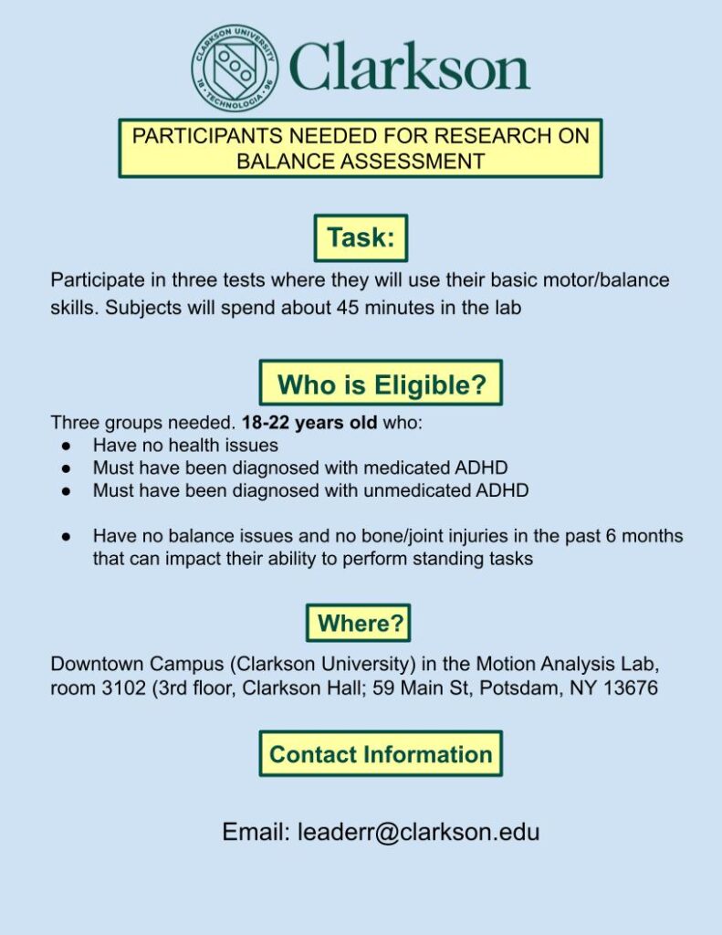 Flyer reads: Clarkson University Green Logo. Title (First Yellow box Outlined in Green): Participants needed for research on balance assessment. Task (Second Yellow box Outlined in Green): Participate in three tests where they will use their basic motor/balance skills. Subjects will spend about 45 minutes in the lab. Who is Eligible? (Third Yellow box Outlined in Green): Three groups needed. 18-22 years old who: have no health issues, must have been diagnosed with medicated ADHD, must have been diagnosed with unmedicated ADHD, have no balance issues and no bone/joint injuries in the past 6 months that can impact their ability to perform standing tasks. Where? (Fourth Yellow Box Outlined in Green): Downtown Campus (Clarkson University) in the Motion Analysis Lab, room 3102 (3rd floor, Clarkson Hall; 59 Main St, Potsdam, NY 13676. Contact information (Last Yellow Box Outlined in Green): email - leaderr@clarkson.edu