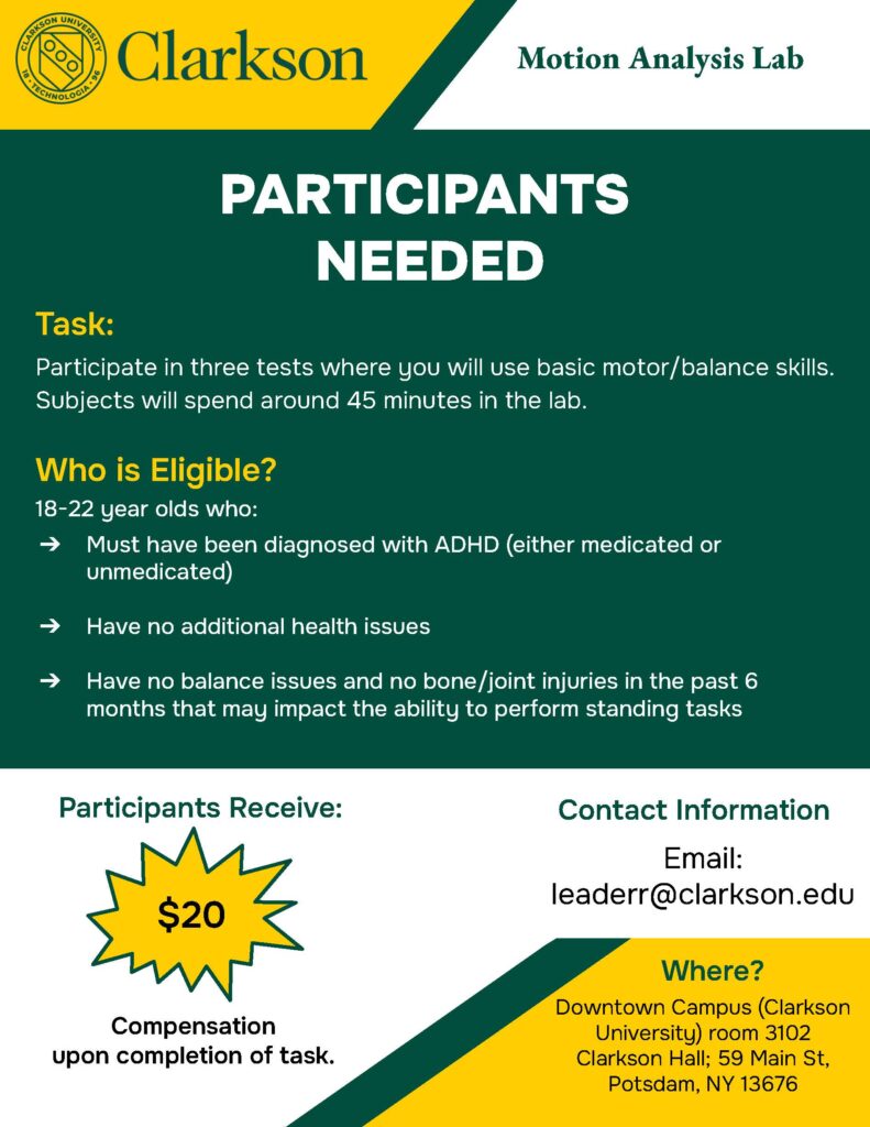 Flyer reads: Clarkson University Green Logo. Title (First White trapezoid): Motion Analysis Lab. PARTICIPANTS NEEDED (Bold white letters) Task (Bold Yellow Letters): Participate in three tests where you will use their basic motor/balance skills. Subjects will spend about 45 minutes in the lab. Who is Eligible? (Bold Yellow Letters): Three groups needed. 18-22 years old who: have no health issues, must have been diagnosed with medicated ADHD, must have been diagnosed with unmedicated ADHD, have no balance issues and no bone/joint injuries in the past 6 months that can impact their ability to perform standing tasks. Participants receive (Bold green letters) $20 (Yellow callout box) Compensation upon completion of task. Contact information (Bold Green Letters) Email: leaderr@clarkson.edu Where? (Bottom right corner, Bold green letters): Downtown Campus (Clarkson University) room 3102 Clarkson Hall; 59 Main St, Potsdam, NY 13676.