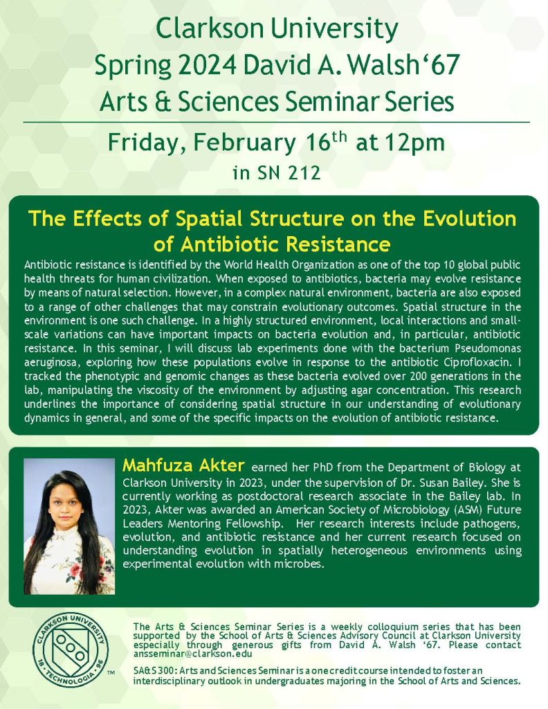Clarkson University
Spring  2024  David  A. Walsh‘67
Arts & Sciences Seminar Series
Friday, February 16th at 12pm
in SN 212


The Effects of Spatial Structure on the Evolution of Antibiotic Resistance
Antibiotic resistance is identified by the World Health Organization as one of the top 10 global public health threats for human civilization. When exposed to antibiotics, bacteria may evolve resistance by means of natural selection. However, in a complex natural environment, bacteria are also exposed to a range of other challenges that may constrain evolutionary outcomes. Spatial structure in the environment is one such challenge. In a highly structured environment, local interactions and small-scale variations can have important impacts on bacteria evolution and, in particular, antibiotic resistance. In this seminar, I will discuss lab experiments done with the bacterium Pseudomonas aeruginosa, exploring how these populations evolve in response to the antibiotic Ciprofloxacin. I tracked the phenotypic and genomic changes as these bacteria evolved over 200 generations in the lab, manipulating the viscosity of the environment by adjusting agar concentration. This research underlines the importance of considering spatial structure in our understanding of evolutionary dynamics in general, and some of the specific impacts on the evolution of antibiotic resistance.  


Mahfuza Akter earned her PhD from the Department of Biology at Clarkson University in 2023, under the supervision of Dr. Susan Bailey. She is currently working as postdoctoral research associate in the Bailey lab. In 2023, Akter was awarded an American Society of Microbiology (ASM) Future Leaders Mentoring Fellowship.  Her research interests include pathogens, evolution, and antibiotic resistance and her current research focused on understanding evolution in spatially heterogeneous environments using experimental evolution with microbes. 




The Arts & Sciences Seminar Series is a weekly colloquium series that has been supported by the School of Arts & Sciences Advisory Council at Clarkson University especially through generous gifts from David A. Walsh ‘67. Please contact ansseminar@clarkson.edu
SA&S 300: Arts and Sciences Seminar is a one credit course intended to foster an
interdisciplinary outlook in undergraduates majoring in the School of Arts and Sciences.

