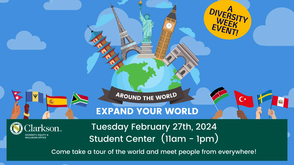 Join us as we celebrate Clarkson's annual Diversity Week! Expand your world! Join us for our annual Around The World event during Diversity Week as we celebrate the cultures and traditions at Clarkson! Come take a tour of the world and meet people from everywhere! The event will be held on Tuesday, February 27th, 2024 from 10 am-1 pm in the Student Center. Please register to represent your culture via the link below.
