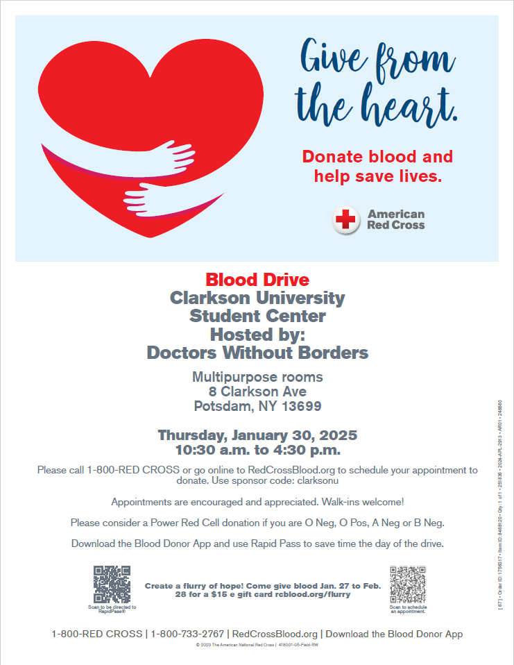 This flyer describes the details of the blood drive. The blood drive will be on 1/30/25 in the student center multipurpose rooms. It will be from 10:30am-4:30pm. The picture on the flyer shows hands hugging a heart. The poster states "donate blood. help save lives".  Please call 1-800-RED CROSS or go online to RedCrossBlood.org to schedule your appointment to donate. Use sponsor code: clarksonu. Appointments are encouraged and appreciated. Walk-ins welcome! Please consider a Power Red Cell donation if you are O Neg, O Pos, A Neg or B Neg. Download the Blood Donor App and use Rapid Pass to save time the day of the drive. Create a flurry of hope! Come give blood Jan. 27 to Feb. 28 for a $15 e gift card rcblood.org/flurry
