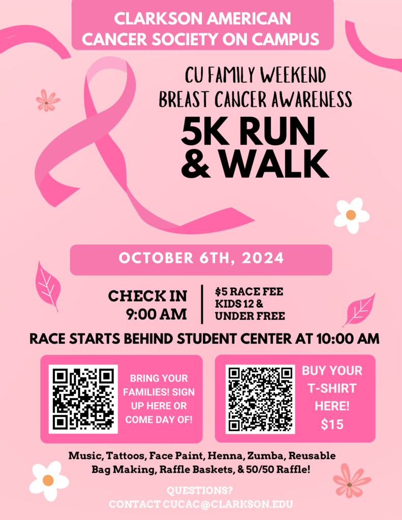 The flyer is light pink with a dark pink breast cancer ribbon and decorative flowers and ribbons around the design. The flyer reads as follows: Clarkson American Cancer Society on Campus CU Family Weekend Breast Cancer Awareness 5K Run & Walk October 6th, 2024 Check in 9:00am | $5 Race Fee, Kids 12 & Under Free Race Starts Behind Student Center at 10:00am Bring your Families! Sign up here or come day of! Register Here! Buy Your T-shirt here! $15 T-shirt Online Store Music, Tattoos, Face Paint, Henna, Zumba, Reusable Bag Making, Raffle Baskets, & 50/50 Raffle! Questions? Contact cucac@clarkson.edu