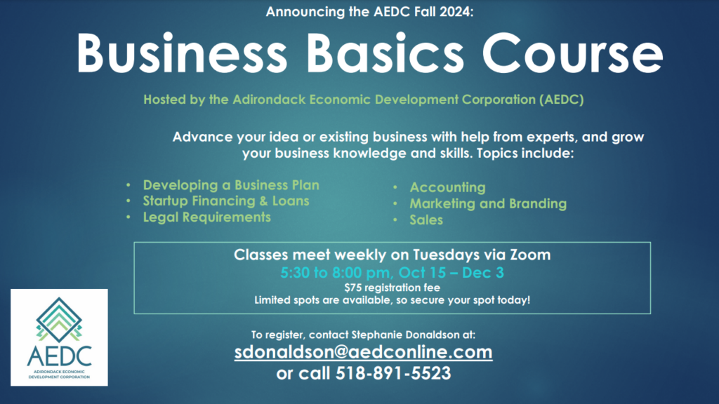 AEDC Announces Fall 2024 Business Basics Course. Advance your idea or existing business with help from experts. Grow your business knowledge and skills. Topics include Developing a Business Plan, Startup Financing and Loans, Legal Requirements, Accounting, Marketing and Branding, Sales. Classes meet weekly on Tuesday's via Zoom. 5:30-8:00pm, October 15-December 3. $75 registration fee. To register contact Stephanie Dolandson at: sdonaldson@aedconline.com or call 518-891-5523