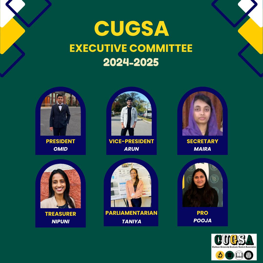 The image is a visual representation of the Clarkson University Graduate Student Association (CUGSA) Executive Committee for the 2024-2025 term. The graphic is styled with a dark green background and a navy blue and yellow color scheme. At the top, the text reads "CUGSA EXECUTIVE COMMITTEE 2024-2025." There are six framed photos arranged in two rows of three, showcasing the elected members. Each photo is labeled with the member's position and name. The positions and names from left to right, top to bottom are: 1. President: Omid - An individual in a suit. 2. Vice-President: Arun - An individual in a casual jacket. 3. Secretary: Maira - An individual wearing a headscarf. 4. Treasurer: Nipuni - An individual with long hair, smiling, wearing a blouse. 5. Parliamentarian: Taniya - An individual in a casual setting with a poster presentation background. 6. Public Relations Officer (PRO): Pooja - An individual with shoulder-length hair, smiling. Each photo is oval-shaped and the individuals are depicted with differing backgrounds that suggest different settings, possibly reflecting their personal or professional environments. The logo of CUGSA is visible at the bottom right of the graphic.