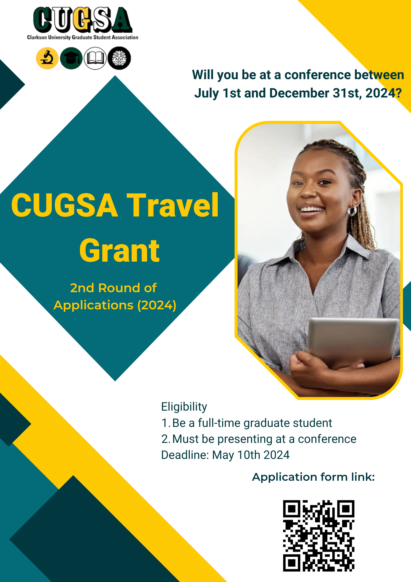 The poster is visually structured with a clear and bold design, primarily using the colors green, yellow, and white. It prominently features the text "CUGSA Travel Grant" at the top, indicating the main subject of the poster. This is part of the "2nd Round of Applications (2024)" for a grant offered by the Clarkson University Graduate Student Association (CUGSA). On the right side of the poster, there is a photo of a smiling young Black woman with her hair in braids, wearing a light grey button-down shirt. She appears professional and cheerful, possibly representing a satisfied grant recipient or a potential applicant. She is holding a tablet, suggesting her engagement with academic or professional work. Below this, the poster asks, "Will you be at a conference between July 1st and December 31st, 2024?" which sets the context for the travel grant's applicability. It lists eligibility criteria that include being a full-time graduate student and presenting at a conference. The deadline for application submission is specified as May 10th, 2024. The poster also includes a QR code at the bottom, intended for scanning to likely direct viewers to the application form or additional information online. Overall, the poster's design is aimed at attracting attention with its bright colors and clear typography, efficiently communicating essential details about the travel grant opportunity.