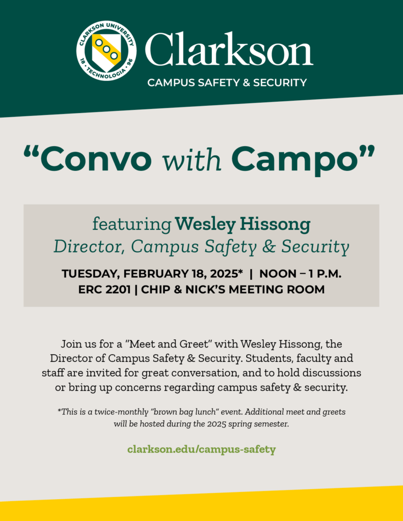 Flier reading Clarkson Campus Safety & Security “Convo with Campo” featuring Wesley Hissong Director, Campus Safety & Security TUESDAY, February 18, 2025* | NOON – 1 p.m. ERC 2201 | Chip & Nick’s Meeting Room Join us for a “Meet and Greet” with Wesley Hissong, the Director of Campus Safety & Security. Students, faculty and staff are invited for great conversation, and to hold discussions or bring up concerns regarding campus safety & security. *This is a twice-monthly “brown bag lunch” event. Additional meet and greets will be hosted at the same place and time during the 2025 spring semester. clarkson.edu/campus-safety
