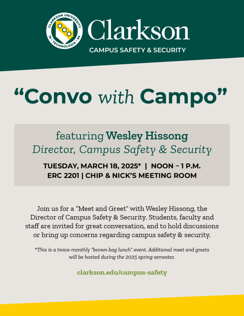 Flier reading Clarkson Campus Safety & Security “Convo with Campo” featuring Wesley Hissong Director, Campus Safety & Security TUESDAY, March 18, 2025* | NOON – 1 p.m. ERC 2201 | Chip & Nick’s Meeting Room Join us for a “Meet and Greet” with Wesley Hissong, the Director of Campus Safety & Security. Students, faculty and staff are invited for great conversation, and to hold discussions or bring up concerns regarding campus safety & security. *This is a twice-monthly “brown bag lunch” event. Additional meet and greets will be hosted at the same place and time during the 2025 spring semester. clarkson.edu/campus-safety