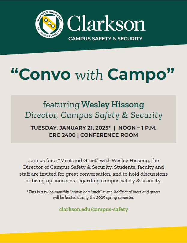 Flier reading Clarkson Campus Safety & Security “Convo with Campo” featuring Wesley Hissong Director, Campus Safety & Security TUESDAY, JANUARY 21, 2025* | NOON – 1 p.m. ERC 2201 | Chip & Nick’s Meeting Room Join us for a “Meet and Greet” with Wesley Hissong, the Director of Campus Safety & Security. Students, faculty and staff are invited for great conversation, and to hold discussions or bring up concerns regarding campus safety & security. *This is a twice-monthly “brown bag lunch” event. Additional meet and greets will be hosted at the same place and time during the 2024 fall semester. clarkson.edu/campus-safety