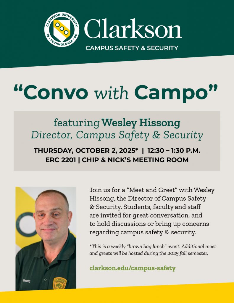 Flier reading Clarkson Campus Safety & Security “Convo with Campo” featuring Wesley Hissong Director, Campus Safety & Security THURSDAY, OCT. 2* | 12:30 – 1:30 p.m. ERC 2201 | Chip & Nick’s Meeting Room Join us for a “Meet and Greet” with Wesley Hissong, the Director of Campus Safety & Security. Students, faculty and staff are invited for great conversation, and to hold discussions or bring up concerns regarding campus safety & security. *This is a twice-monthly “brown bag lunch” event. Additional meet and greets will be hosted at the same place and time during the 2025 spring semester. clarkson.edu/campus-safety