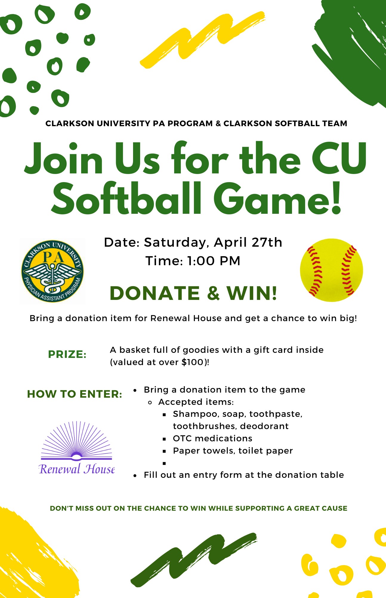 A white, green, and gold advertisement for a donation drive for the Renewal House that will be taking place at the Clarkson University softball game on Saturday, April 27th at 1:00PM. The advertisement was created by the Clarkson University Physician Assistant Studies Class of 2024 in partnership with the Clarkson University softball team. There is a message that reads “Join us for the CU Softball Game!” There is an image of the Clarkson PA program logo and a clipart image of a softball. Text below the images read “DONATE & WIN” and a list of accepted items includes shampoo, soap, toothbrushes, toothpaste, deodorant, paper towels, toilet paper, and over the counter medications. At the bottom of the advertisement it states "How to enter: bring a donation item to the game and fill out an entry form at the donation table".