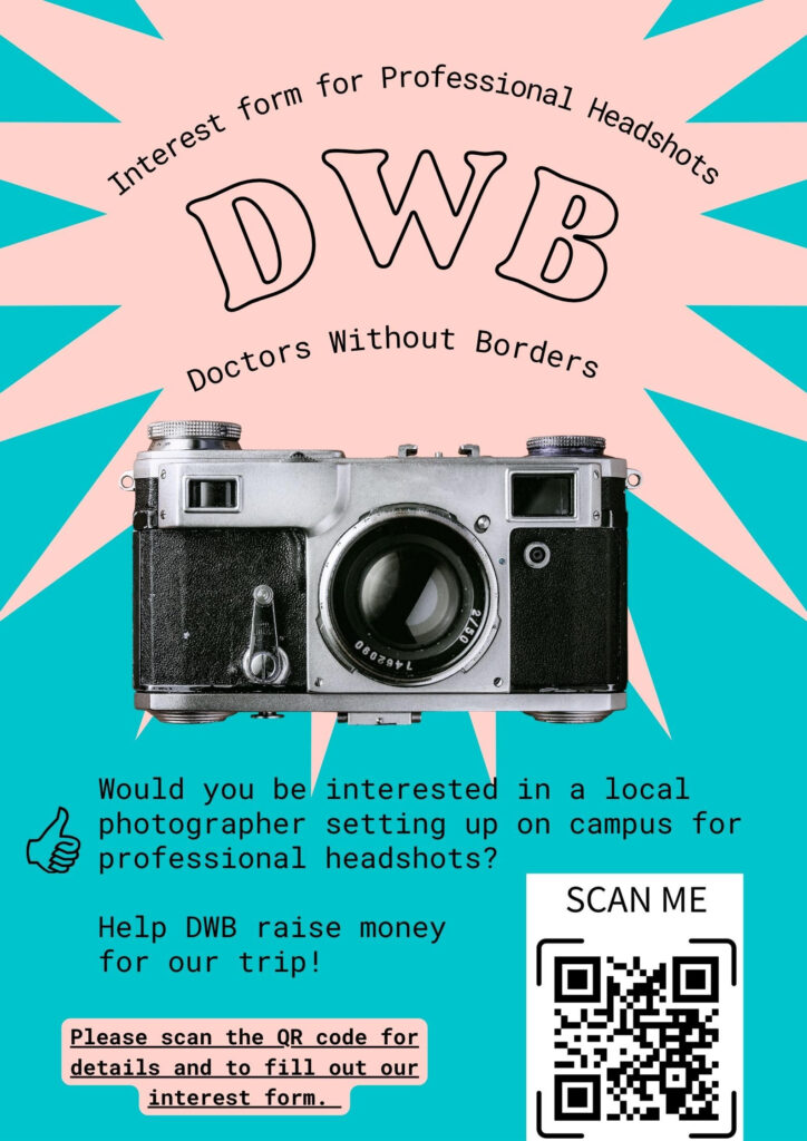 The flyer is a teal and pink background with a picture of a black camera with Doctors Without Borders above it. Interest form for professional headshots. Doctors Without Borders. Would you be interested in a local photographer setting up on campus for professional headshots? Help DWB raise money for our trip! Please scan the QR code for details and to fill out our interest form.