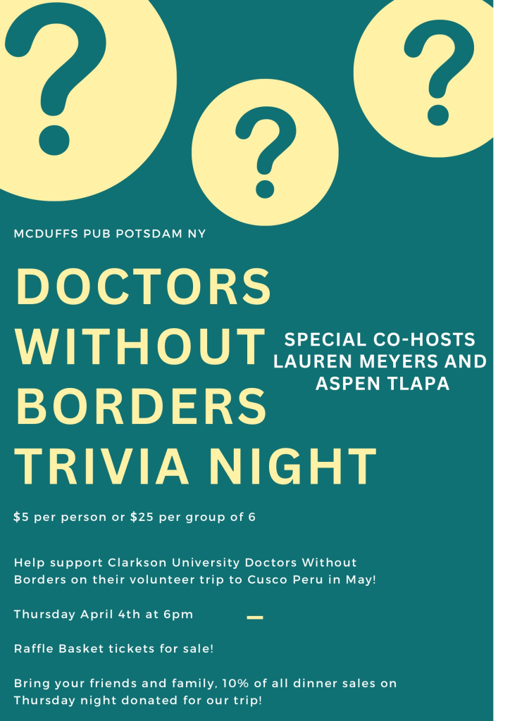 The graphic is teal with yellow circles that have question marks in them alluding to a trivia theme. McDuffs Pub Potsdam NY, Doctors Without Borders Trivia Night, $5 per person or $25 per group of 6, special co-hosts Lauren Meyers and Aspen Tlapa, help support Clarkson University Doctors Without Borders on their volunteer trip to Cusco peru in May, Thursday April 4th at 6pm, Raffle Basket tickets for sale, bring your friends and family, 10% of all dinner sales Thursday night donated for our trip!