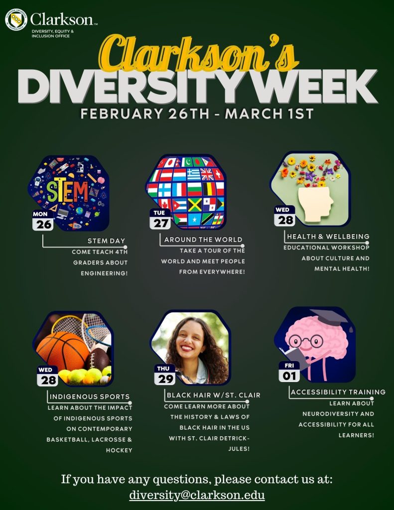 Join us as we celebrate Clarkson's annual Diversity Week from Monday, February 26th through Friday, March 1st, 2024! We'll have events on everything from indigenous sports to neurodiversity and even STEM. Please mark your calendars and make sure to stop by. 
Monday, February 26th, 2024 will be: STEM Day. Come teach 4th graders about engineering. 
Tuesday, February 27th, 2024 will be: Around the World. Take a tour of the world and meet people from everywhere!
Wednesday, February 28th, 2024 will be: Health and Wellbeing. Educational workshop about culture and mental health. 
Wednesday, February 28th, 2024 will be: Indigenous Sports. Learn about the impact Indigenous Sports have had on contemporary Basketball, Lacrosse, and Hockey. 
Thursday, February 29th, 2024 will be: Black Hair with St. Clair. Come learn more about the history and laws of Black hair in the United States with St. Clair Detrick-Jules. 
Friday, March 1st, 2024 will be: Accessibility Training. Learn about neurodiversity and accessibility for all learners. 
