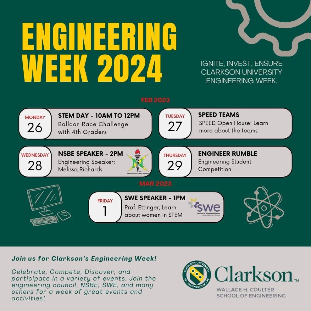 Clarkson University and the school of Engineering invite you to Engineering Week 2024! Join us from February 26th to March 1st for a series of dynamic events designed to celebrate, compete, and discover the wonders of engineering. Kick off the week with "STEM Day" and the Balloon Race Challenge, followed by an open house with our SPEED teams. Midweek, be inspired by Dr. Melissa Richards' insights during the NSBE Speaker event. Test your skills in the "Engineer Rumble" student competition, and close the week with Dr. Laura Ettinger's engaging talk on women in STEM, in collaboration with SWE. Participate alongside the engineering council, NSBE, SWE, and many more for a week packed with great events and activities. Don't miss this opportunity to connect with the Clarkson community and celebrate engineering excellence!