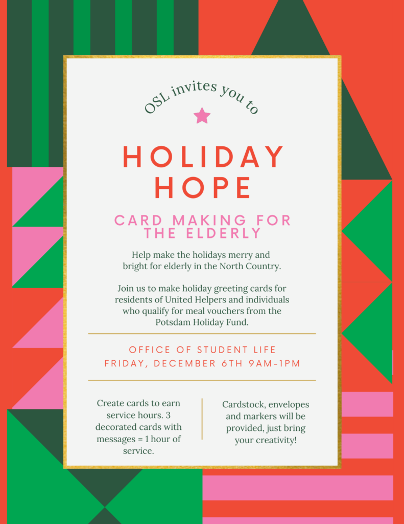 A Green, Pink, and Red Card stating the following: "OSL invite you to HOLIDAY HOPE CARD MAKING FOR THE ELDERLY. Help make the holidays merry and bright for elderly in the north country. Join us  to make holiday greeting cards for residents of United Helpers and individuals who qualify for meal vouchers form the Potsdam Holiday Fund. OFFICE OF STUDENT LIFE. FRIDAY, DECEMBER 6 9AM - 1PM. Create cards to earn service hours. 3 decorated cards with messages = 1 hour of service. Cardstock, envelopes and markers will be provided, just bring your creativity!" 