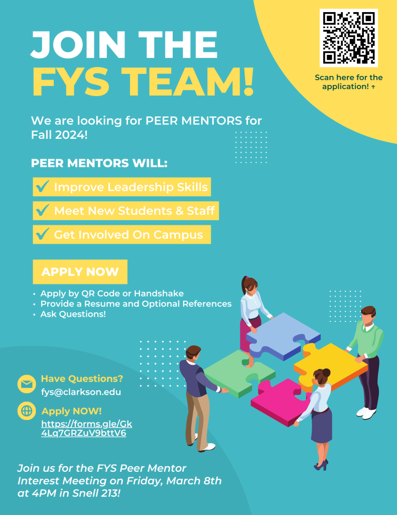 Poster. We are looking for First Year Seminar peer mentors for Fall 2024. Peer mentors will improve leadership skills, meet new students and staff, and get involved on campus. You can apply now on Handshake or by scanning the QR in our flyer. Make sure to provide a resume and optional references. There will be an interest and information meeting on Friday, March 8 at 4 PM in Snell 213.  If you have any questions, email fys@clarkson.edu  