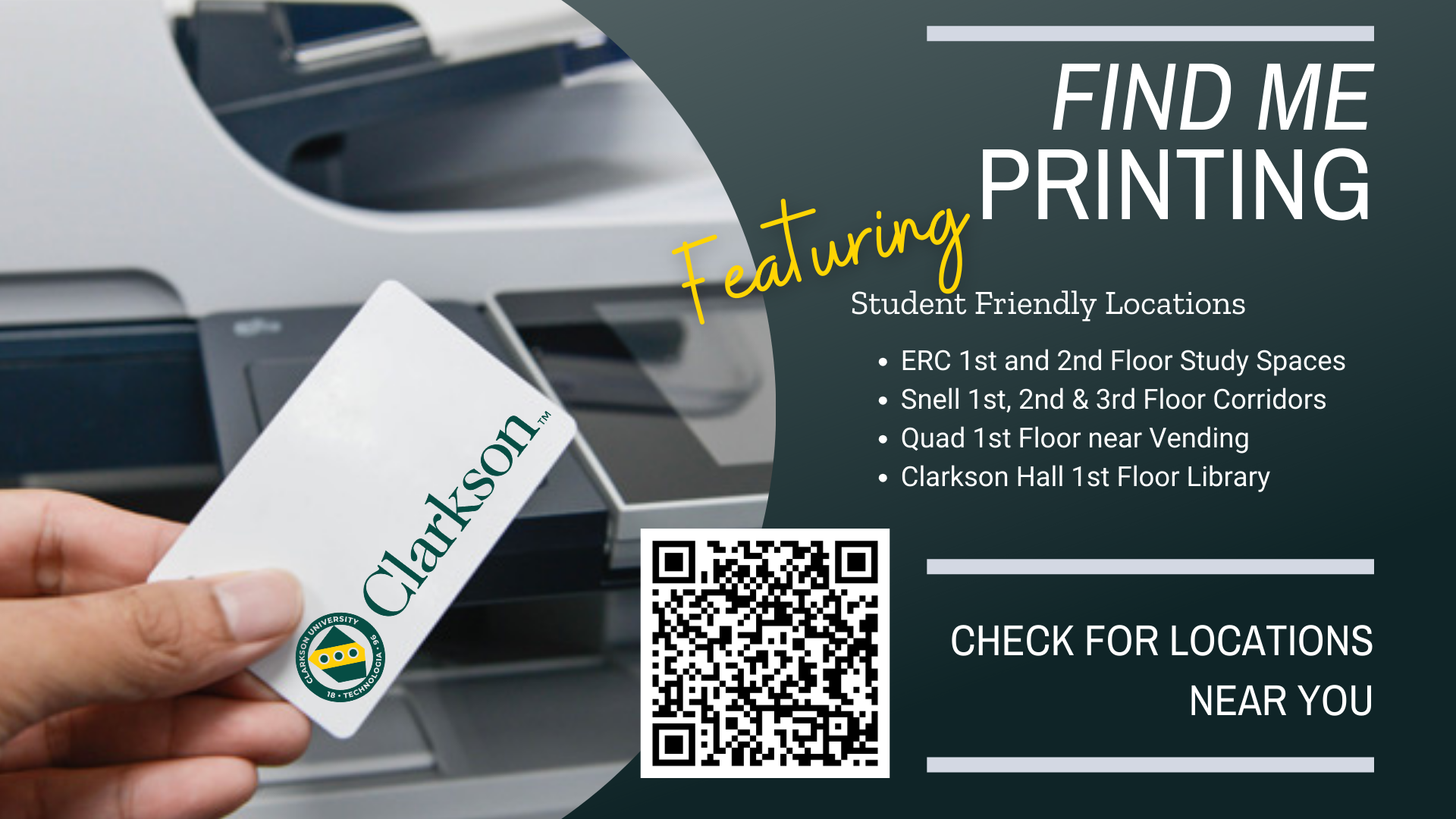 Find Me Printing Student Friendly locations: ERC 1st and 2nd Floor Study Spaces Snell 1st, 2nd & 3rd Floor Corridors Quad 1st Floor near Vending Clarkson Hall 1st Floor Library