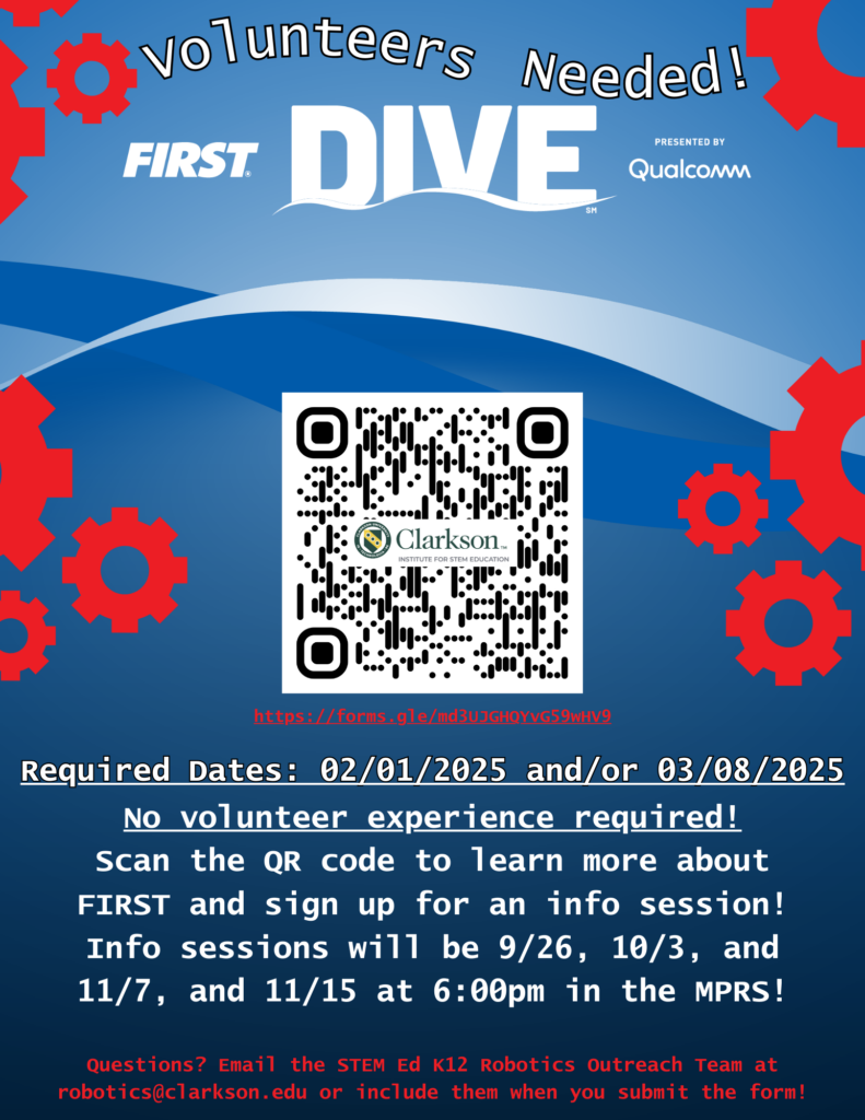 Volunteers Needed! FIRST DIVE Presented by Qualcomm QR code https://forms.gle/mBg15tiWCVVq2JLZ7 Required Dates: 02/01/2025 and/or 03/08/2025 No volunteer experience required! Scan the QR code to learn more about FIRST and sign up for an info session! Info sessions will be on 09/26, 10/3, 11/7, and 11/15 at 6:00 pm in the MPRS! Questions? Email the STEM Ed K12 Robotics Outreach Team at robotics@clarkson.edu or include them when you submit the form!