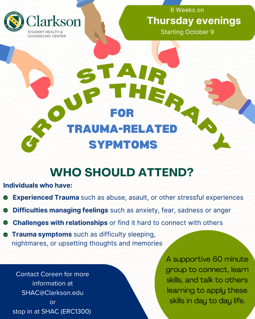 Curved text stating "STAIR Group Therapy for trauma-related symptoms" surrounded by hands holding red hearts.  Additiona text reads, "Who Should Atten?  Individuals who have: experienced trauma such as abuse, assault, or other stressful experiences, difficulties managing feelings such as anxiety, fear, sadness or anger, challenges with relationships or find it hard to connect with others, trauma symptoms such as difficulty sleeping, nightmares, or upsetting thoughts and memories." Within a green circle in the lower right, text reads, "A supportive 60 minute group to connect, learn skills, and talk to others learning to apply these skills in day to day life."  In a dark blue background, white text reads, "Contact Coreen for more information at SHAC@Clarkson.edu or stop in at SHAC (ERC1300)"