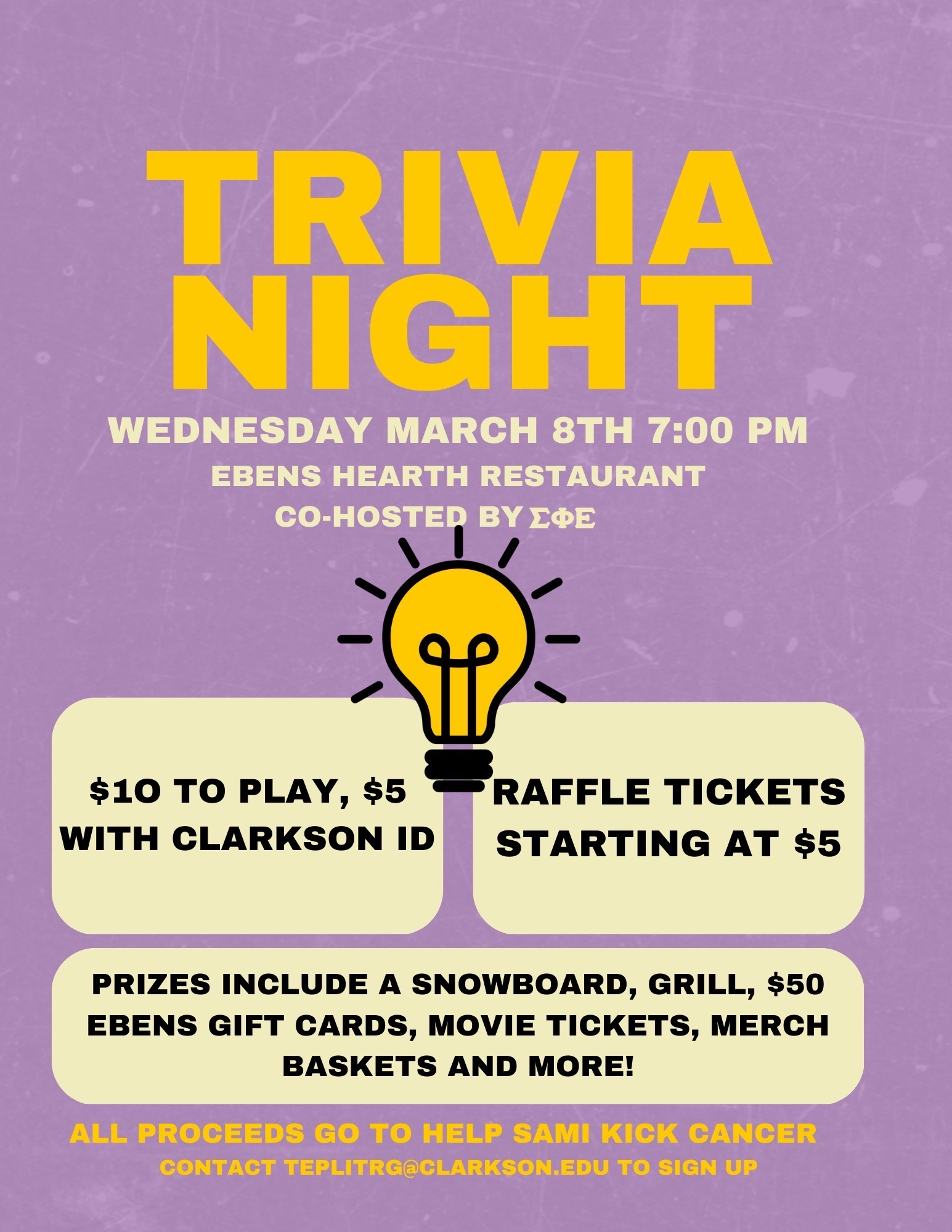Trivia Night will be taking place on Wednesday, March 8, 2023 at 7:00 pm. We will meet at Ebens Hearth Restaurant and it’s co-hosted by the Sami Kick Cancer Foundation and Sigma Phi Epsilon. A lit lightbulb is located in the middle of the flier. It will cost $10 to play trivia and $5 to play trivia with a Clarkson ID. Raffle tickets start at $5. Prizes include a snowboard, grill, $50 Ebens gift cards, movie tickets, merchandise baskets, and more. All proceeds will go directly to the Sami Kick Cancer Foundation. The contact to sign up for trivia is teplitrg@clarkson.edu.