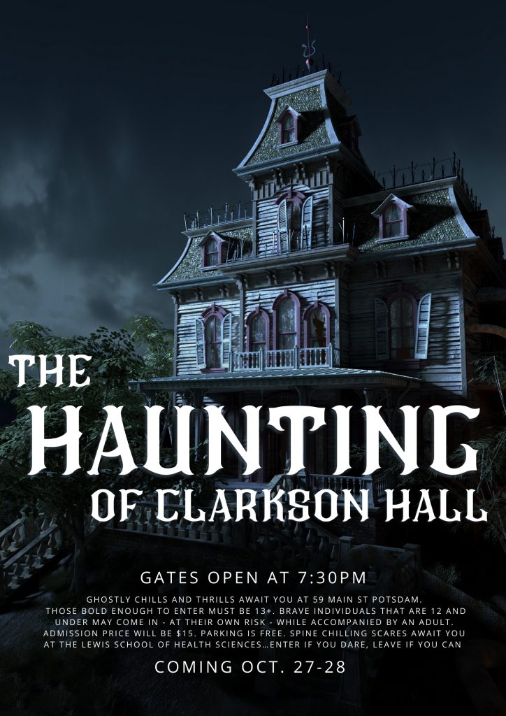 Creepy, decrepit house on dark and stormy background. Title reads "The Haunting of Clarkson Hall". Subtext reads "Gates open at 7:30pm. Ghostly chills and thrills await you at 59 Main St. Potsdam. Those bold enough to enter must be 13+. Brave individuals that are 12 and under may come in - at their own risk - while accompanied by an adult. Admission price will be $15. Parking is free. Spine chilling scares await you at The Lewis School of Health Sciences. Enter if you dare, leave if you can. Coming Oct. 27-28."