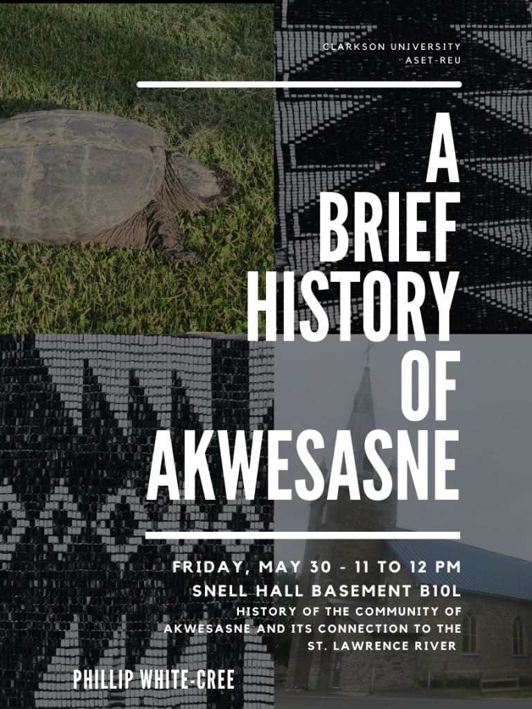 History course flyer: Presented by the Clarkson University ASET-REU, A Brief Histroy of Akwesasne Friday, May 30, 11 to 12 pm Snell Hall basement B10L History of the Community of Akwesasne and its connection to the St. Lawrence River. Phillip White-Cree. All are welcome to attend this educational workshop and ask questions regarding the Indigenous presence in the North County.