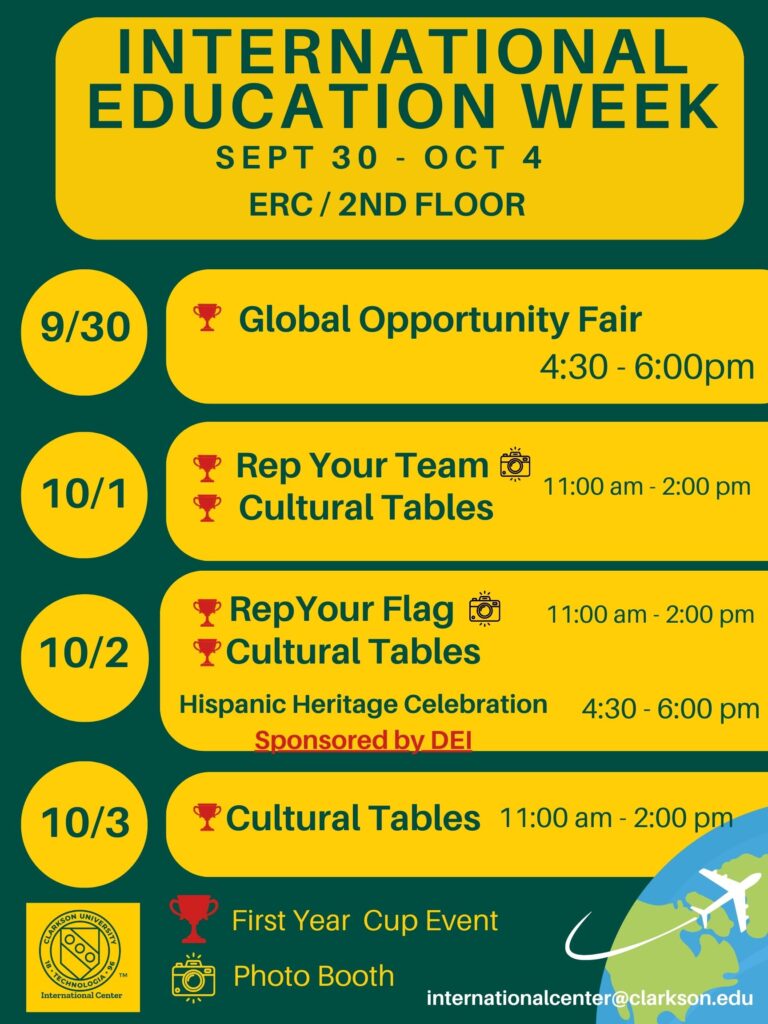 A green and yellow flyer for International Education Week sept. 30 - Oct. 4 ERC/2nd floor 9/30 Global Opportunity Fair First Year Cup Event 4:30 - 6:00 pm 10/1 Rep your team (photo booth) cultural tables First year cup events 11:00am - 2:00 pm 10/2 Rep your flag (photo booth) cultural tablesFirst year Cup events 11:00 am - 2:00 pm 10/2Hispanic Heritage Celebration Sponsors by DEI 4:30 - 6:00 pm 10/3 Cultural Tables First year cup events 11:00am - 2:00 pm For questions: internationalcenter@clarkson.edu