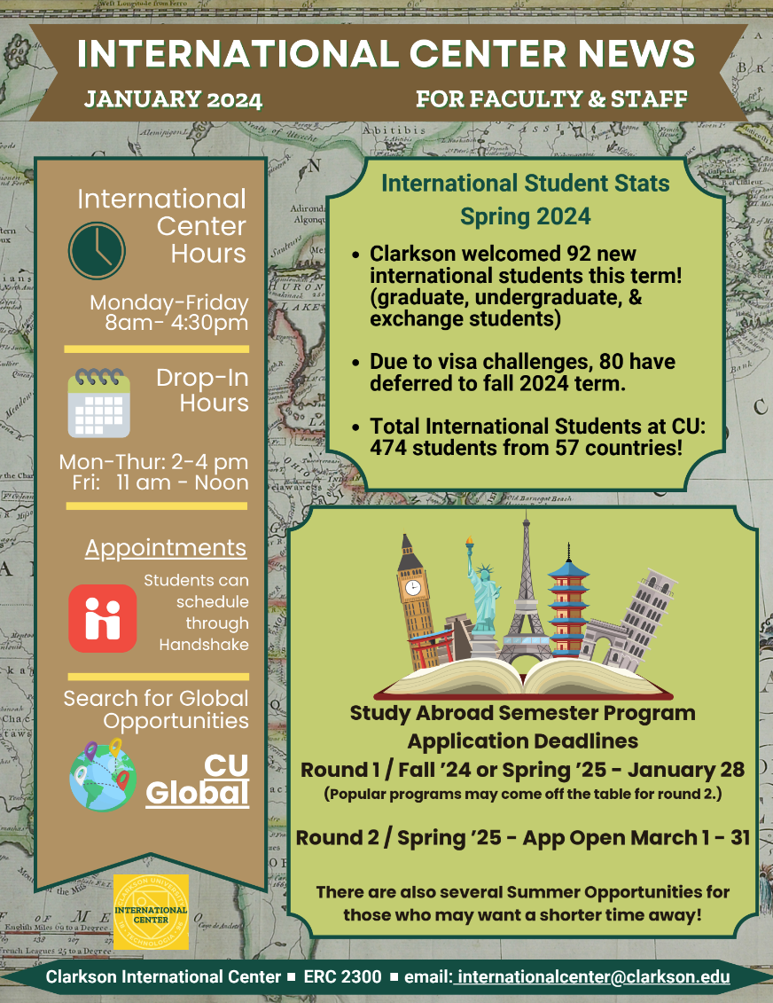 International Center Office Hours: Monday through Friday 8 am to 4:30 pm Drop-In Hours are Monday through Thursday, 2 pm to 4 pm and Friday 11am to noon Appointments can be scheduled through Handshake. The URL for Handshake is: https://clarkson.joinhandshake.com/edu Search for Global Opportunities in CU Global at this link: https://clarkson-horizons.symplicity.com/https://clarkson-horizons.symplicity.com/ International Student Stats - Spring 2024 Clarkson welcomed 92 new international students this term! (graduate, undergraduate, & exchange students) Due to visa challenges, 80 have deferred to the fall 2024 term. Total International Students at CU: 474 students from 57 countries! Study Abroad Semester Programs Application Deadline for Round 1 for fall 2024 or spring 2025 is January 28 The Application for Round 2 will open March 1 and close on March 31 There are also several Summer Opportunities for those who may want a shorter time away! Search CU Global!