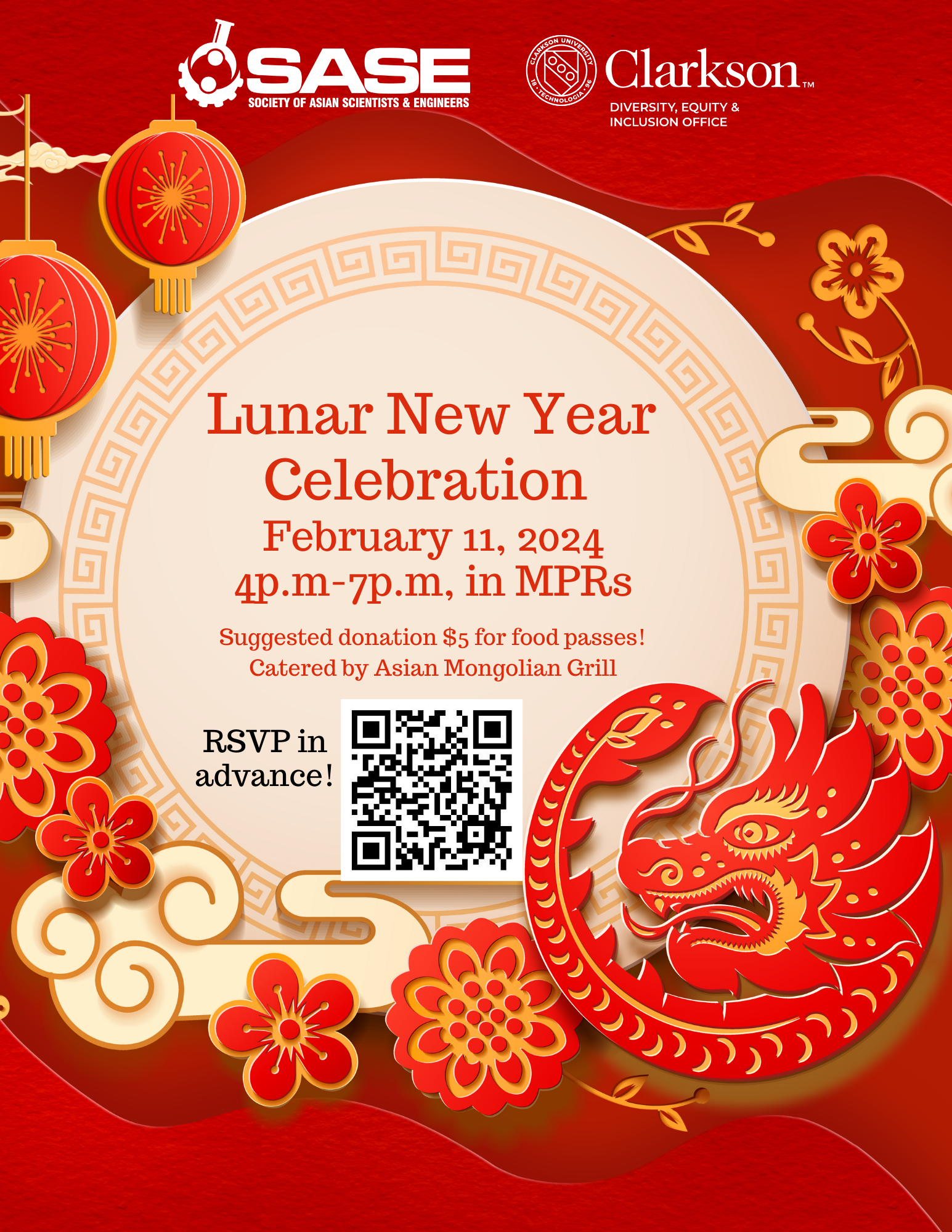Join us as we celebrate Lunar New Year and the Year of the Golden Dragon! The meal will be catered by the Asian Mongolian Grill Restaurant. A suggested donation of $5 is highly encouraged for a food pass. PLEASE RSVP IN ADVANCE! Date: Sunday, Feb. 11th, 2024 Time: 4:00 pm - 7:00 pm Location: Student Center MPRs RSVP LINK: https://docs.google.com/forms/d/e/1FAIpQLSdvPT3a3ygM6p-_xruutlhettHawdFfYRSvdAKT3ENMLh4lHw/viewform If you have any questions, please contact us via email at: diversity@clarkson.edu
