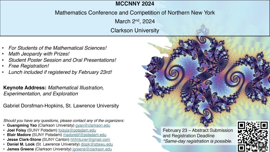 Poster. Artistic illustrations of mathematical ideas. MCCNNY, March 2, 2024 at Clarkson!
MCCNNY 2024

Mathematics Conference and Competition of Northern New York

March 2nd, 2024
Clarkson University

• For Students of the Mathematical Sciences!
• Math Jeopardy with Prizes!
• Student Poster Session and Oral Presentations!
• Free Registration!
• Lunch included if registered by February 23rd!

February 23 – Abstract Submission and Registration Deadline
*Same-day registration is possible.

Keynote Address: Mathematical Illustration, Experimentation, and Exploration
Gabriel Dorsfman-Hopkins, St. Lawrence University

Should you have any questions, please contact any of the organizers:
• Guangming Yao (Clarkson University) gyao@clarkson.edu
• Joel Foisy (SUNY Potsdam) foisyjs@potsdam.edu
• Blair Madore (SUNY Potsdam) madorebf@potsdam.edu
• Jesse Clark-Stone (SUNY Canton) hhfmtuner@gmail.com
• Daniel M. Look (St. Lawrence University) dlook@stlawu.edu
• James Greene (Clarkson University) jgreene@clarkson.edu
• For Students of the Mathematical Sciences!
• Math Jeopardy with Prizes!
• Student Poster Session and Oral Presentations!
• Free Registration!
• Lunch included if registered by February 23rd!