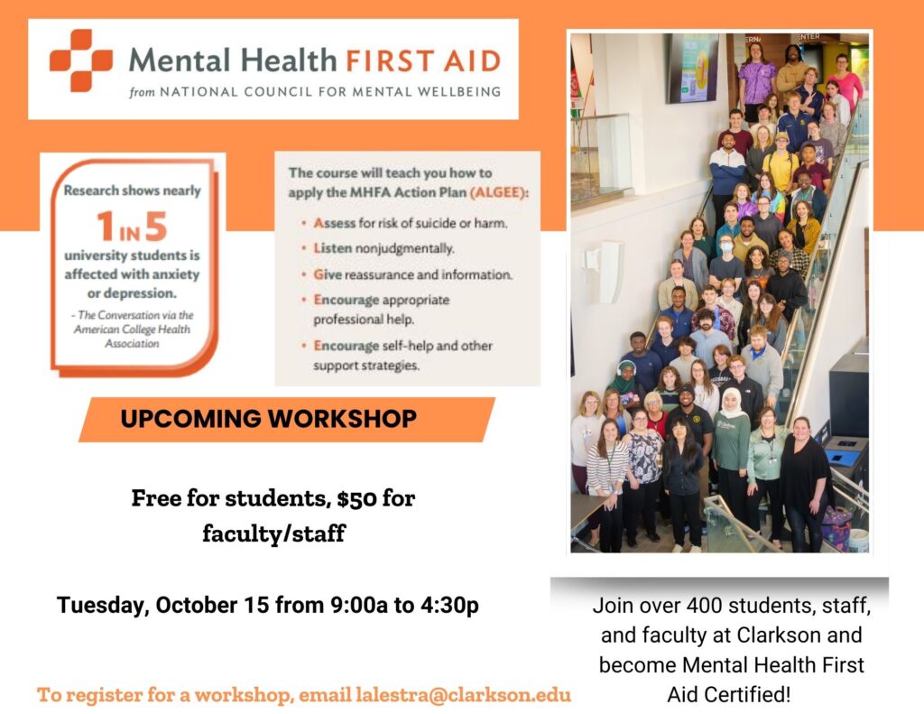 A flier featuring a photo of Clarkson students, staff, and faculty previously certified as Mental Health First Aiders. The flier is titled Mental Health First Aid from the National Council for Mental Wellbeing. The flier states that over 400 students, staff, and faculty at Clarkson have become Mental Health First Aid certified. It states that MHFA helps individuals identify others with mental health concerns with the use of the universal MHFA action plan called ALGEE. The flier lists the last upcoming workshop: October 15 (9 am-4:30 pm). If you are interested in more information or want to register for upcoming workshops, contact Leah Alestra via email: lalestra@clarkson.edu.