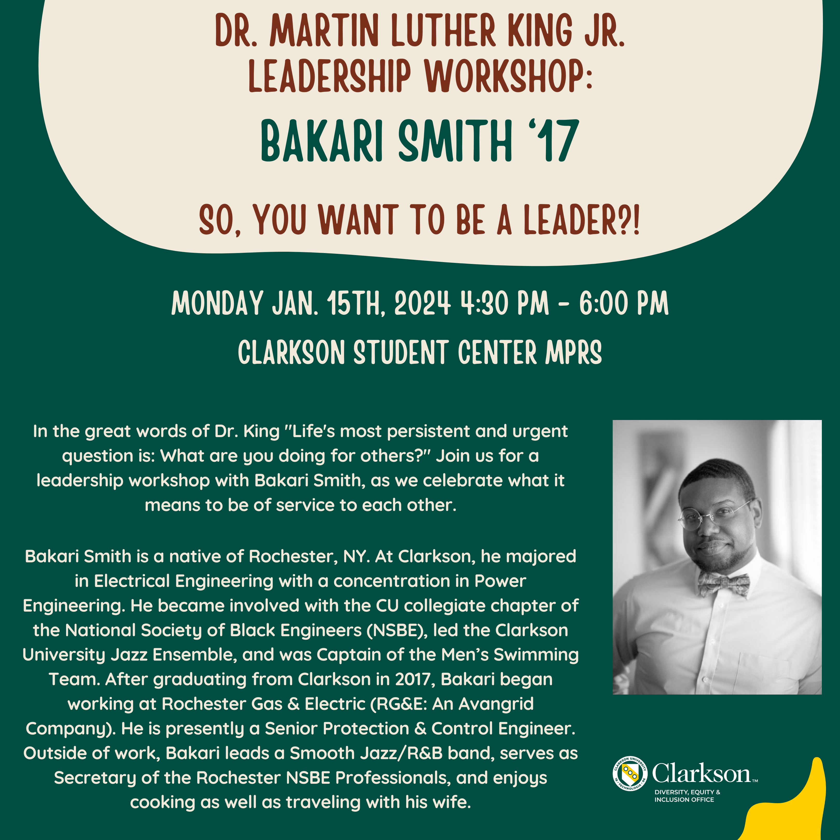 In the great words of Dr. King "Life's most persistent and urgent question is: What are you doing for others?" Join us for a leadership workshop with Bakari Smith, as we celebrate what it means to be of service to each other. Leadership Workshop: Dr. Martin Luther King JR. Leadership Workshop: Bakari Smith ‘17 "So, You Want To Be A Leader?!" Date: Monday, January. 15th, 2024 Time: 4:30 pm -6:00 pm Location: Student Center MPRs Biography: Bakari Smith is a native of Rochester, NY. At Clarkson, he majored in Electrical Engineering with a concentration in Power Engineering. He became involved with the CU collegiate chapter of the National Society of Black Engineers (NSBE), led the Clarkson University Jazz Ensemble, and was Captain of the Men’s Swimming Team. After graduating from Clarkson in 2017, Bakari began working at Rochester Gas & Electric (RG&E: An Avangrid Company). He is presently a Senior Protection & Control Engineer. Outside of work, Bakari leads a Smooth Jazz/R&B band, serves as Secretary of the Rochester NSBE Professionals, and enjoys cooking as well as traveling with his wife. If you have any questions, please contact us via email at: diversity@clarkson.edu