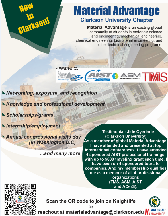 Now in Clarkson! Material Advantage Clarkson University Chapter Material Advantage is an existing global community of students in materials science and engineering, mechanical engineering, chemical engineering, biomaterial engineering, and other technical engineering programs. Affiliated to: Acers, AIST, ASM International, TMS - Networking, exposure, and recognition - Knowledge and professional development - Scholarships/grants - Internship/employment - Annual congressional visits day (in Washington D.C) ...and many more Testimonial: Jide Oyerinde (Clarkson University) As a member of global Material Advantage, I have attended and presented at top international conferences. I have attended 4 sponsored AIST professional trainings, with up to $600 traveling grant each time. I have been on 4 sponsored tours to companies. And my membership qualifies me as a member of all 4 professional organizations (TMS, ASM, AIST, and ACerS). Scan the QR code to join on Knightlife or reachout at materialadvantage@clarkson.edu Material Advantage Clarkson University Chapter logo
