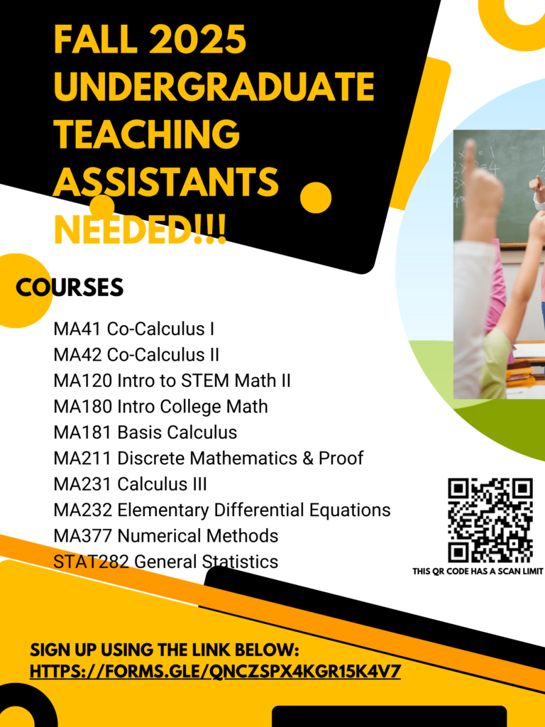 The image is a promotional flyer seeking undergraduate teaching assistants for Fall 2025 mathematics courses. The flyer has a modern design with a black, white, and yellow color scheme and includes a partial image of a classroom setting with students raising their hands.

The text on the flyer reads:

FALL 2025 UNDERGRADUATE TEACHING ASSISTANTS NEEDED!!!

COURSES:

MA41 Co-Calculus I
MA42 Co-Calculus II
MA120 Intro to STEM Math II
MA180 Intro College Math
MA181 Basis Calculus
MA211 Discrete Mathematics & Proof
MA231 Calculus III
MA232 Elementary Differential Equations
MA377 Numerical Methods
STAT282 General Statistics
Sign up using the link below:
https://forms.gle/QNCZSPX4KGR15K4V7

Additionally, there is a QR code for easy sign-up with a note indicating that it has a scan limit. The flyer features bold typography and circular design elements to attract attention.