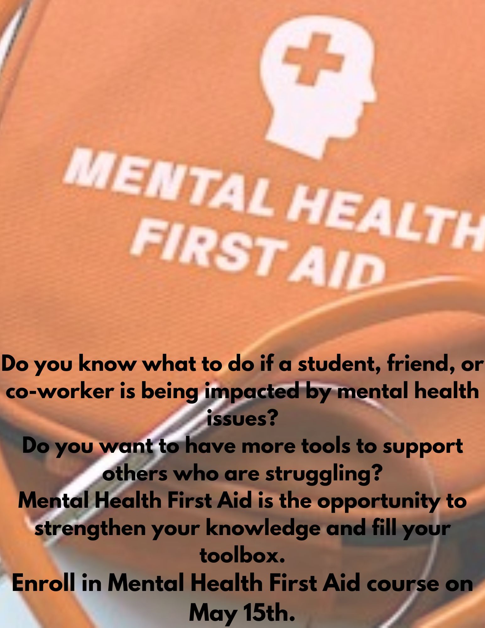An orange medical bag with a silhouetted head with a cross on it and white lettering underneath reading "Mental Health First Aid" is the backdrop on which is written Do you know what to do if a student, friend or co-worker is being impacted by mental health issues? Do you want to have more tools to support others who are struggling? Mental Health First is the opportunity to strengthen your knowledge and fill your toolbox. Enroll in Mental Health First Aid course on May 15th.