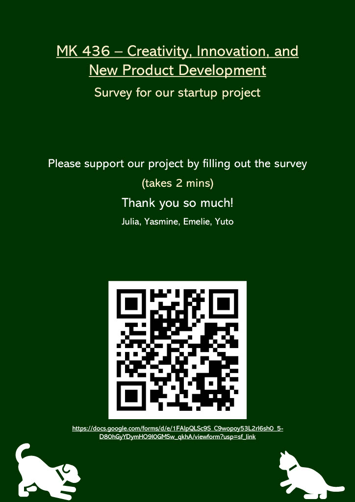 MK 436 – Creativity, Innovation, and New Product Development Survey for our startup project Please support our project by filling out the survey (takes 2 mins) Thank you so much! Julia, Yasmine, Emelie, Yuto https://docs.google.com/forms/d/e/1FAIpQLSc9S_C9wopoy53L2rI6sh0_5-D80hGyYDymHO9l0GMSw_qkhA/viewform?usp=sf_link