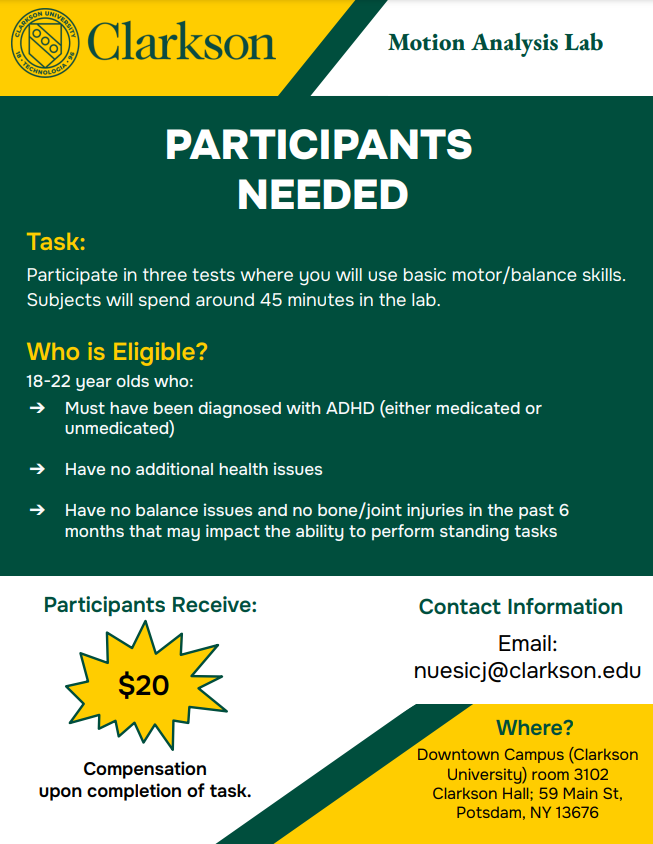 Flyer reads: Clarkson University Green Logo. Title (First White trapezoid): Motion Analysis Lab. PARTICIPANTS NEEDED (Bold white letters) Task (Bold Yellow Letters): Participate in three tests where you will use their basic motor/balance skills. Subjects will spend about 45 minutes in the lab. Who is Eligible? (Bold Yellow Letters): 18-22 years old who: Must have been diagnosed with ADHD (either medicated or unmedicated), Have no additional health issues, Have no balance issues and no bone/joint injuries in the past 6 months that can impact their ability to perform standing tasks. Participants receive (Bold green letters) $20 (Yellow callout box) Compensation upon completion of task. Contact information (Bold Green Letters) Email: nuesicj@clarkson.edu Where? (Bottom right corner, Bold green letters): Downtown Campus (Clarkson University) room 3102 Clarkson Hall; 59 Main St, Potsdam, NY 13676.