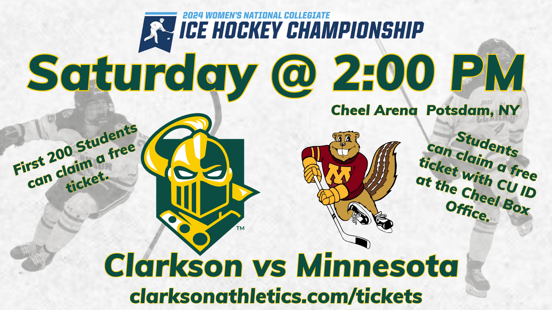 Hockey Graphic with players celebrating in the background, with the 2024 Women's National Collegiate Ice Hockey Championship logo at the top, under which reads Saturday @ 2:00 pm, along with the athletics logos for Clarkson and Minnesota with the names Clarkson and Minnesota underneath. Also included are "First 200 Students Get Free Tickets" and "To get your tickets please go to the Cheel Box office with a valid Clarkson ID"