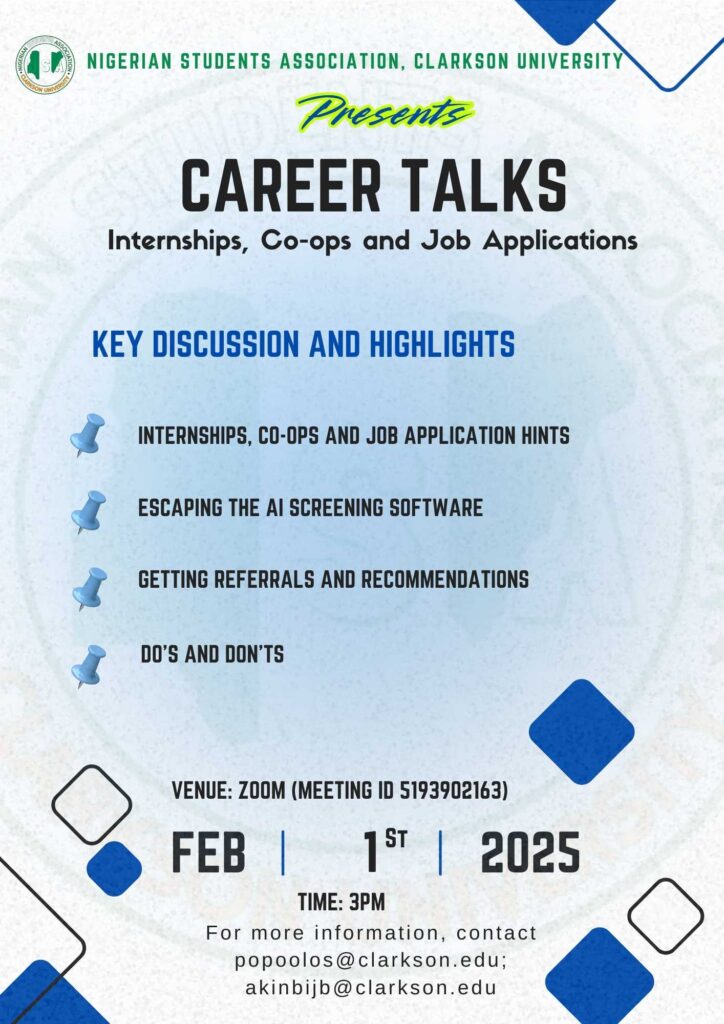 NIGERIAN STUDENTS ASSOCIATION, CLARKSON UNIVERSITY pesents CAREER TALKS Internships, Co-ops and Job Applications KEY DISCUSSION AND HIGHLIGHTS INTERNSHIPS, CO-OPS AND JOB APPLICATION HINTS ESCAPING THE Al SCREENING SOFTWARE GETTING REFERRALS AND RECOMMENDATIONS DO'S AND DON'TS VENUE: ZOOM (MEETING ID 5193902163) FEB 1st 2025 TIME: 3PM For more information, contact popoolos@clarkson.edu; akinbijb@clarkson.edu