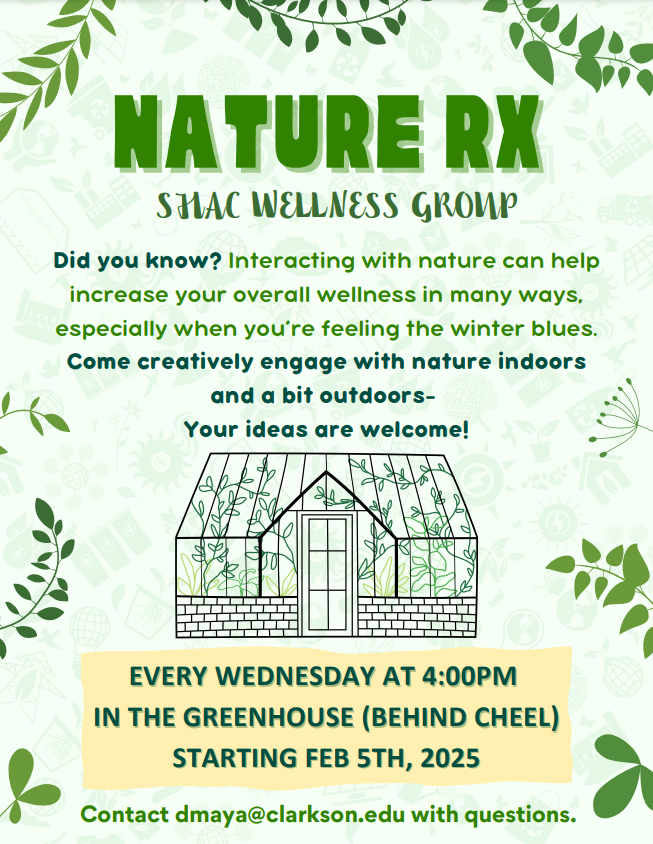 Green-themed flyer for "Nature RX" SHAC Wellness Group". Features plant illustrations and a greenhouse image in the middle of the flier. Above the greenhouse image, flier states: Did you know? Interacting with nature can help increase your overall wellness in many ways, especially when you're feeling the winter blues. Come creatively engage with nature indoors and a bit outdoors- Your ideas are welcome. The event details are as follows:Wednesdays 4:00 PM located in the Greenhouse behind Cheel, starting on Feb 5th, 2025.