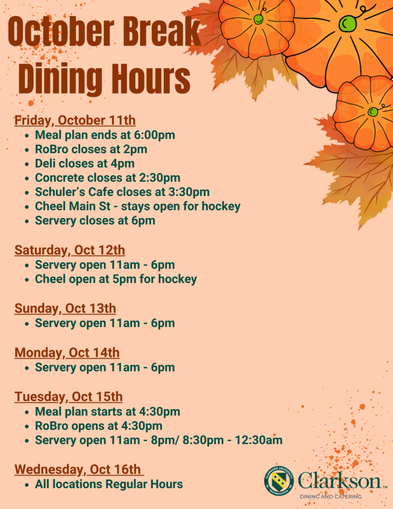 October Break Dining Hours poster for Clarkson Dining and Catering. The background is a light orange with pumpkin and autumn leaf illustrations. The dining hours for Friday, October 11th, include the meal plan ending at 6 PM, RoBro closing at 2 PM, Deli closing at 4 PM, Concrete at 2:30 PM, Schuler’s Café at 3:30 PM, and the Servery closing at 6 PM. Cheel Main St. remains open for hockey. On Saturday, October 12th, the Servery is open from 11 AM to 6 PM, and Cheel opens at 5 PM for hockey. Sunday, October 13th through Monday, October 14th, the Servery is open from 11 AM to 6 PM. On Tuesday, October 15th, the meal plan starts at 4:30 PM, RoBro opens at 4:30 PM, and the Servery has hours from 11 AM to 8 PM and 8:30 PM to 12:30 AM. On Wednesday, October 16th, all dining locations resume regular hours. Clarkson University logo is displayed at the bottom right.