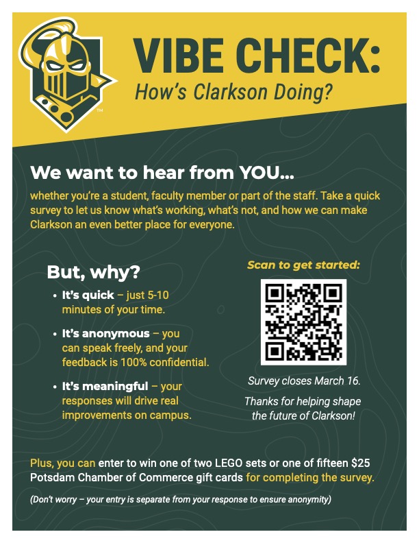 Here is an alt text description for the flyer: **"VIBE CHECK: How’s Clarkson Doing?"** A flyer with a dark green and gold color scheme, featuring the Clarkson University Golden Knight logo in the top left corner. The flyer invites students, faculty, and staff to participate in a survey to share feedback on their experiences at Clarkson University. The main text emphasizes: - The survey is **quick** (5–10 minutes). - It is **anonymous** (100% confidential). - It is **meaningful** (responses will help improve the campus). A **QR code** is placed in the right-center for easy access to the survey, with a note that the **survey closes on March 16**. Participants who complete the survey can enter a giveaway to win one of **two LEGO sets** or one of **fifteen $25 Potsdam Chamber of Commerce gift cards**. A disclaimer assures that the giveaway entry is separate from survey responses to maintain anonymity. The flyer uses bold text and bullet points to highlight key information. The background features a subtle pattern resembling a topographic map.