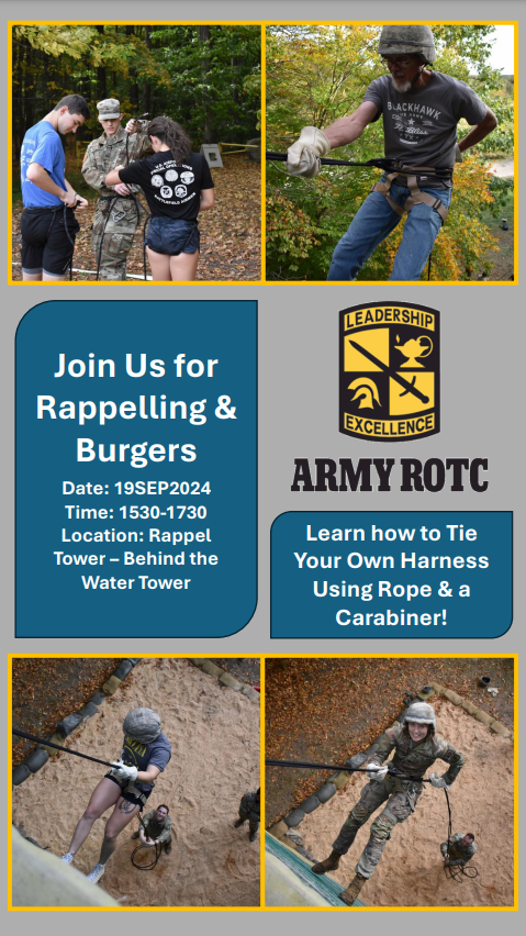 Fall 2024 Rappel Lab Flyer. The flyer invites participants to join an event for ‘Rappelling & Burgers’ on September 19, 2024, from 3:30 PM to 5:30 PM. The location is the Rappel Tower, located behind the Water Tower. Attendees will learn how to tie their own harness using rope and a carabiner. The flyer contains four photos: 1. The first photo shows a person wearing a helmet, harness, and gloves, rappelling down a tall tower using a rope. The person is in mid-air, demonstrating a controlled descent. 2. The second photo focuses on a close-up of a rope and carabiner being attached to a harness, showcasing the equipment used during rappelling. 3. The third photo depicts a group of people standing at the base of the tower, some watching and others preparing for their turn, fostering a sense of teamwork and camaraderie. 4. The fourth photo shows a Cadet rappelling down the tower with helmet and another Cadet belaying the rope on the ground.