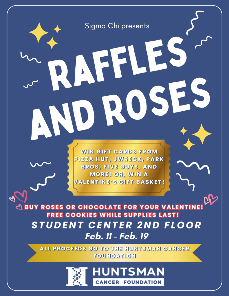 Top of page: Sigma Chi presents: Raffles and Roses. Event description: [Golden ticket image] Win gift cards from Pizza Hut, Jwreck, Park Bros, Five Guys, and more! Or, win a valentine’s gift basket! Buy roses or chocolates for your valentine! Free cookies while supplies last! Student center 2nd floor. February 11 to February 19. All proceeds go to the Huntsman Cancer Foundation. [Huntsman Cancer Foundation logo]