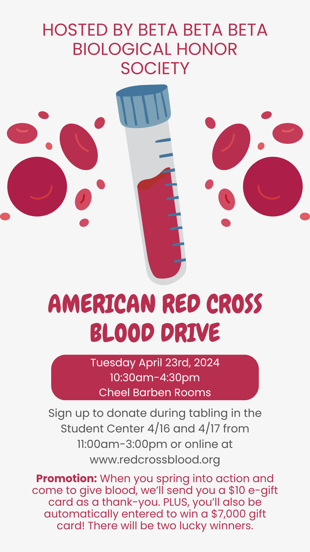 The flyer is tan with red blood cells and a test tube of blood. Hosted by Beta Beta Beta Biological Honor Society, American Red Cross Blood Drive, Tuesday April 23rd, 2024, 10:30am-4:30pm, Cheel Barben Rooms, Sign up to donate during tabling in the Student Center 4/16 and 4/17 from 11:00am-3:00pm or online at www.redcrossblood.org, Promotion: When you spring into action and come to give blood, we'll send you a $10 e-gift card as a thank-you. Plus, you'll also be automatically entered to win a $7,000 gift card! There will be two lucky winners.