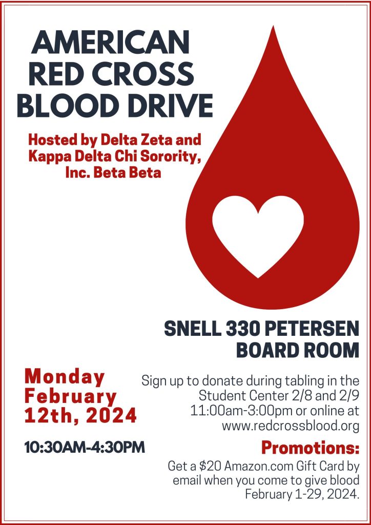 Poster. Delta Zeta and Kappa Delta Chi Sorority, Inc. Beta Beta will be hosting an American Red Cross Blood Drive on Monday 2/12 in the Snell 330 Petersen Board Rooms from 10:30am-4:30pm. Sign up to donate during tabling in the Student Center 2/8 and 2/9 11am-3pm or online at www.redcrossblood.org 