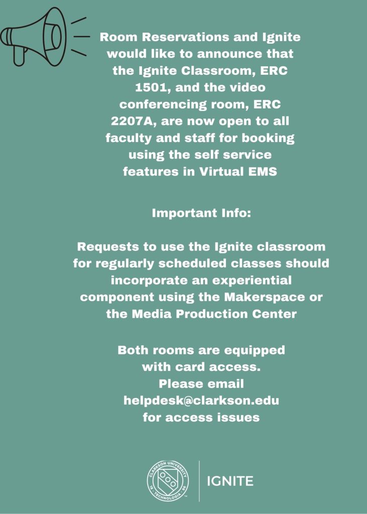 Room Reservations and Ignite would like to announce that the Ignite Classroom, ERC 1501, and the video conferencing room, ERC 2207A, are now open to all faculty and staff for booking using the self service features in Virtual EMS. 

Important Info: 

Requests to use the Ignite classroom for regularly scheduled classes should incorporate an experiential component using the Makerspace or the Media Production Center

Both rooms are equipped with card access. Please email helpdesk@clarkson.edu for access issues

