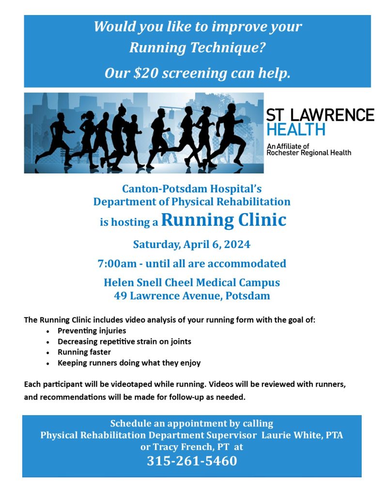 Would you like to improve your

Running Technique?

 Our $20 screening can help.

Canton-Potsdam Hospital’s

Department of Physical Rehabilitation

is hosting a Running Clinic

 

Saturday, April 6, 2024

 

7:00am - until all are accommodated

 

Helen Snell Cheel Medical Campus

49 Lawrence Avenue, Potsdam

 

 

The Running Clinic includes video analysis of your running form with the goal of:

· Preventing injuries

· Decreasing repetitive strain on joints

· Running faster

· Keeping runners doing what they enjoy

 

Each participant will be videotaped while running. Videos will be reviewed with runners, and recommendations will be made for follow-up as needed.

 

Schedule an appointment by calling Physical Rehabilitation Department Supervisor Laurie White, PTA or Tracy French PT at 315-261-5460


ST. Lawrence Health an affiliate of Rochester Regional Hospital