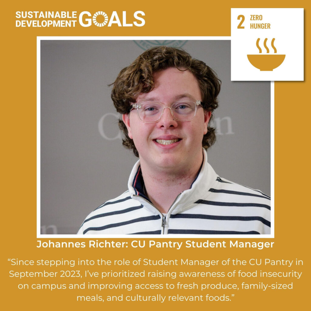 The United Nations Sustainable Development Goals logo in the top left corner, and the Sustainable Development Goal number two logo, Zero Hunger, featured in the top right corner. Picture at center is a young man with glasses, wearing a white collared shirt with black stripes. Text below the picture reads: "Johannes Richter: CU Pantry Student Manager. Since stepping into the role of Student Manager of the CU Pantry in September 2023, I’ve prioritized raising awareness of food insecurity on campus and improving access to fresh produce, family-sized meals, and culturally relevant foods."
